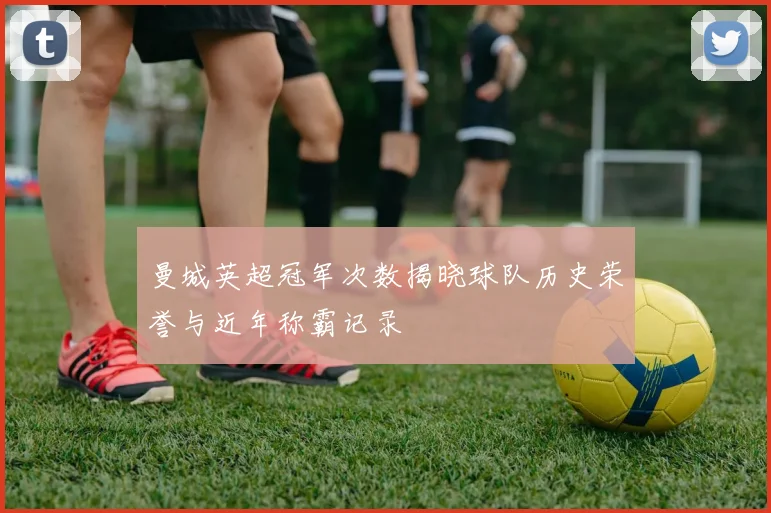 曼城英超冠军次数揭晓球队历史荣誉与近年称霸记录