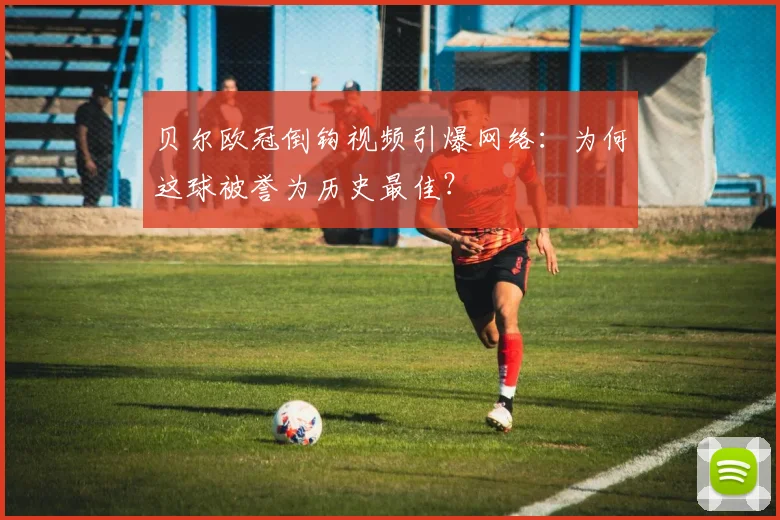 贝尔欧冠倒钩视频引爆网络：为何这球被誉为历史最佳？