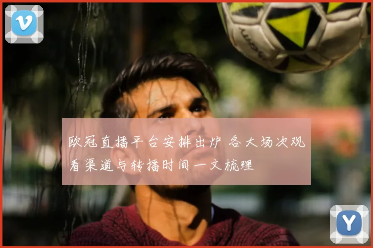 欧冠直播平台安排出炉 各大场次观看渠道与转播时间一文梳理